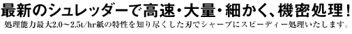 最新のシュレッダーで高速・大量・細かく、機密処理！　処理能力最大2.0〜2.5t/hr紙の特性を知り尽くした刃でシャープにスピーディー処理いたします。